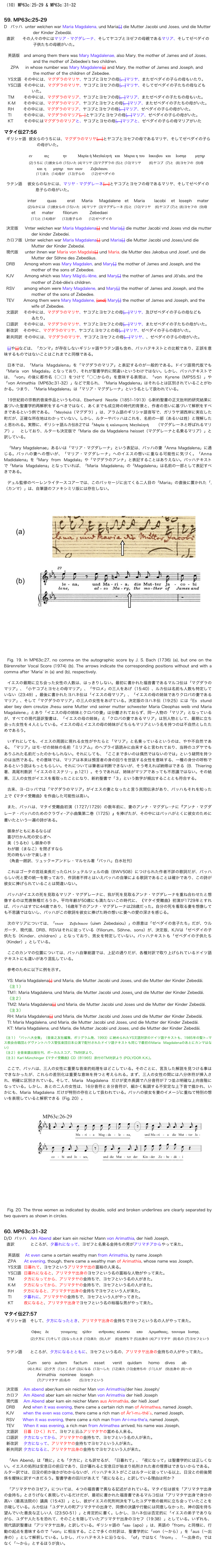 （10）MP63c:25-29 & MP63c:31-32


59. MP63c:25-29
D	バッハ  unter welchen war Maria Magdalena, und Maria[,] die Mutter Jacobi und Joses, und die Mutter 
                      der Kinder Zebedäi.
  直訳      その人々の中にはマリア・マグダレーナ、そしてヤコブとヨゼフの母親であるマリア、そしてゼベダイの
                      子供たちの母親がいた。

   英語版   and among them there was Mary Magdalenae, also Mary, the mother of James and of Joses, 
                      and the mother of Zebedee's two children.
   	ZPA     in whose number was Mary Magdalene[,] and Mary, the mother of James and Joseph, and 
                      the mother of the children of Zebedee.
   YS文語  その中には、マグダラのマリヤ、ヤコブとヨセフの母[、]マリヤ、またゼベダイの子らの母もいたり。
   YS口語  その中には、マグダラのマリヤ、ヤコブとヨセフの母[、]マリヤ、そしてゼベダイの子たちの母なども
                     いた。
   TM       その中には、マグダラのマリア、ヤコブとヨセフの母[、]マリア、またゼベダイの子たちの母もいた。
   K·M      その中には、マグダラのマリア、ヤコブとヨセフとの母[、]マリア、またゼベダイの子たちの母がいた。
   RH       その中には、マグダラのマリア、ヤコブとヨセフの母[、]マリア、ゼベダイの子らの母がいた。
   TI         その中には、マグダラのマリア[、]とヤコブとヨセフの母[、]マリア、ゼベダイの子らの母がいた。
   KT        その中にはマグダラのマリアと、ヤコブとヨセの母[、]マリアと、ゼベダイの子らの母マリアがいた

マタイ伝27:56
ギリシャ語  彼女らのうちには、マグダラのマリヤ[、]とヤコブとヨセフの母であるマリヤ、そしてゼベダイの子ら
                       の母がいた。

                 εν            αις              ην           Μαρία ἡ Μαγδαληνὴ   και    Μαρια η του    Ιακωβου   και     Ιωσηφ         μητηρ 
                 (2)うちに (1)彼女らの (15)いた (4)マリヤ (3)マグダラの (5)と (10)マリヤ       (6)ヤコブ  (7)と  (8)ヨセフの  (9)母
                               και  η       μητηρ    των  υιων        Ζεβεδαιου.
	      (11)また  (14)母が   (13)子らの     (12)ゼベダイの

ラテン語    彼女らのなかには、マリヤ・マグダレーネ[、]とヤコブとヨセフの母であるマリヤ、そしてゼベダイの
                      息子らの母がいた。

　　　　    inter        quas        erat     Maria     Magdalene   et    Maria 　　Iacobi    et   Ioseph    mater
                (2)なかには  (1)彼女らの (15)いた  (4)マリヤ  (3)マグダレーネ (5)と  (10)マリヤ   (6)ヤコブ (7)と (8)ヨセフの  (9)母
　　　　　　 et     mater       filiorum         Zebedaei
                   (11)と (14)母が      (13)息子らの     (12)ゼベダイの 

決定版     Vnter welchen war Maria Magdalena[,] vnd Maria[,] die mutter Jacobi vnd Joses vnd die mutter 
                   der kinder Zebedei.
カロフ版  Unter welchen war Maria Magdalena[,] und Maria[,] die Mutter Jacobi und Joses/und die 
                   Mutter der Kinder Zebedai.
現代版  　unter ihnen war Maria von Magdala[,] und Maria, die Mutter des Jakobus und Josef, und die 
                   Mutter der Söhne des Zebedäus.
DRB       Among whom was Mary Magdalen, and Mary[,] the mother of James and Joseph, and the 
                   mother of the sons of Zebedee.
KJV        Among which was Mary Măg'dȧ-lēne, and Mary[,] the mother of James and Jō'sēs, and the 
                   mother of Zĕbē-dēe's children.
RSV       among whom were Mary Magdalene, and Mary[,] the mother of James and Joseph, and the 
                   mother of the sons of Zebedee.
TEV       Among them were Mary Magdalene, [and] Mary[,] the mother of James and Joseph, and the 
                   wife of Zebedee.
文語訳    その中には、マグダラのマリヤ、ヤコブとヨセフとの母[、]マリヤ、及びゼベダイの子らの母なども
                   ゐたり。
口語訳    その中には、マグダラのマリヤ、ヤコブとヨセフとの母[、]マリヤ、またゼベダイの子たちの母がいた。
新改訳     その中に、マグダラのマリヤ、ヤコブとヨセフとの母[、]マリヤ、ゼベダイの子らの母がいた。
新共同訳  その中には、マグダラのマリヤ、ヤコブとヨセフとの母[、]マリヤ、、ゼベダイの子らの母がいた。

[,]や[,]などは、「カンマ」が存在しないギリシャ語やラテン語も含め、バッハテキストとの比較であり、正誤を意味するものではないことはこれまでと同様である。

日本では、「Maria Magdalena」を「マグダラのマリア」と表記するのが一般的である。ドイツ語現代版でも「Maria von Magdala」となっており、それが聖書学的に間違いというわけではない。しかし、バッハテキストでは、「von」の後に都市名（○○）をつけて「○○からの」を意味する表現は、「von Kyrene（MP55:5）」や「von Arimathia（MP63c:31-32）」などで見られ、「Maria Magdalena」はそれらとは区別されていることがわかる。つまり、「Maria Magdalena」は「マリア・マグダレーナ」という名として扱われている。

19世紀前の宗教的音楽作品というものは、Eberhard Nestle（1851-1913）ら新約聖書の正文批判的研究結果に基づいた聖書学的再解釈をするべきではなく、あくまでも成立時の時代的背景と、作者の思いに基づいて解釈をすべきであるという例である。「Μαγδαλά（マグダラ）」は、アラム語のギリシャ語音写で、ガリラヤ湖西岸に実在した町だが、正確な所在地はわかっていない。しかし、ルターやバッハはこれを、名前の一部（あるいは姓）と理解したと思われる。実際に、ギリシャ語ルカ伝8:2では「Μαρία ἡ καλουµενη Μαγδαληνὴ   （マグダレーネと呼ばれるマリア）」　としており、ルターも決定版で「Maria die da Magdalena heisset（マグダレーナと名乗るマリア）」と訳している。

「Mary Magdalenae」あるいは「マリア・マグダレーナ」という表記は、バッハの妻「Anna Magdalena」に通じる。バッハの妻への想いが、「マリア・マグダレーナ」へのイエスの想いに重なる可能性に気づく。「Anna Madidalena」を「Mary from Magdala」や「マグダラのアンナ」と表記することはありえない。バッハテキストで「Maria Magdalena」となっていれば、「Maria Magdalena」の「Magdalena」は名前の一部として表記すべきである。

デュル監修のベーレンライタースコアーでは、このパッセージに出てくる二人目の「Maria」の直後に置かれた「,（カンマ）」は、自筆譜のファキシミリ版には存在しない。

￼

Fig. 19. In MP63c:27, no comma on the autographic score by J. S. Bach (1736) (a), but one on the Bärenreiter Vocal Score (1974) (b). The arrows indicate the corresponding positions without and with a comma after ‘Maria’ in (a) and (b), respectively.

イエスの最期に立ち会った女性の人数は、はっきりしない。最初に書かれた福音書であるマルコ伝は「マグダラのマリア」、「小ヤコブとヨセとの母マリア」、「サロメ」の三人をあげ（15:40）、ルカ伝は名前も人数も特定していない（23:49）。最後に書かれたヨハネ伝は「イエスの母マリア」、「イエスの母の姉妹でありクロパの妻であるマリア」、そして「マグダラのマリア」の三人の女性をあげている。決定版のヨハネ伝（19:25）には「Es stund aber bey dem creutze Jhesu seine Mutter vnd seiner mutter schwester Maria Cleophas weib vnd Maria Magdalene.」とあり「イエスの母の姉妹とクロパの妻」は分離されておらず、同一人物の「マリア」となっているが、すべての現代語訳聖書は、「イエスの母の姉妹」と「クロパの妻であるマリア」は別人物として、最期に立ち会った女性を４人としている。イエスの母とイエスの母の姉妹がどちらもマリアという名を持つのは不自然としたためであろう。

いずれにしても、イエスの周囲に現れる女性がやたらと「マリア」と名乗っているというのは、やや不自然である。「マリア」はモ−ゼの姉妹の名前「ミリアム」のヘブライ語読みに由来すると言われており、当時のユダヤでもありふれた名前だったのかもしれない。それにしても、「ここまで多いのは偶然ではないのでは」という疑問を持つのは当然である。その意味では、マリアは本来は預言者の身の回りを世話する女性を意味する、一種の身分の呼称であるという説はもっともらしい。それについては筆者は判断できないが、そう考えれば納得はできる（B. Thiering著、高尾利数訳「イエスのミステリ−」p.121）。そうであれば、姉妹がマリアであっても不思議ではない。その結果、三人の女性がイエスを看取ったことになり、新約聖書で「３」という数字が頻出することとも符合する。

古来、ヨ−ロッパでは「マグダラのマリア」がイエスの妻となったと言う民間伝承があり、バッハもそれを知った上で《マタイ受難曲》を作曲した可能性は高い。

また、バッハは、マタイ受難曲初演（1727/1729）の数年前に、妻のアンナ・マグダレ−ナに『アンナ・マグダレーナ・バッハのためのクラヴィ−ア小曲集第二巻（1725）』を捧げたが、その中にはバッハがとくに彼女のために書いたという一遍の詩がある。

御身がともにあるならば
喜び行かん死の安らぎへ
美（うるわ）し御身の手
わが眼（まなこ）を閉ざすなら
死の時もいかで楽しき！
（角倉一朗訳、リュック＝アンドレ・マルセル著「バッハ」白水社刊）

これはゴータの宮廷楽長だったG.H.シュテルツェルの曲（BWV508）につけられた作者不詳の歌詞だが、バッハらしい死と愛の統一を歌っており、作詞者不祥とはいえバッハの自筆による歌詞であることは確かであり、この詩が彼女に捧げられていることは間違いない。

バッハがイエスの死を見取るマリア・マグダレーナに、我が死を見取るアンナ・マグダレーナを重ね合わせたと想像するのは荒唐無稽だろうか。平均年齢が50歳にも満たないこの時代に、《マタイ受難曲》初演が1729年とすれば、バッハはすでに44歳であり、16歳年下のアンナ・マグダレーナは28歳だった。自分の死を看取る妻を想像しても不思議ではないし、バッハがこの歌詞を彼女に捧げた時の想いに妻への愛の深さを感じる。

次のマリアについては、「υιων Ζεβεδαιου（uiwn Zebedaiou）」の原意は「ゼベダイの息子たち」だが、ウルガータ、現代版、DRB、RSVはそれに従っている（filiorum、Söhne、sons）が、決定版、KJVは「ゼベダイの子供たち（Kinder、children）」となっており、男女を特定していない。バッハテキストも「ゼベダイの子供たち（Kinder）」としている。

ここのカンマの位置については、バッハ自筆総譜では、上記の通りだが、各種対訳で取り上げられているドイツ語テキストにも違いがあり混乱している。

参考のために以下に例を示す。

YS: Maria Magdalena[,] und Maria, die Mutter Jacobi und Joses, und die Mutter der Kinder Zebedäi.
（注１）
TM1: Maria Magdalena, und Maria, die Mutter Jacobi und Joses, und die Mutter der Kinder Zebedäi. 
（注２）
TM2: Maria Magdalena[,] und Maria, die Mutter Jacobi und Joses und die Mutter der Kinder Zebedäi. 
（注３）
RH: Maria Magdalena[,] und Maria, die Mutter Jacobi und Joses und die Mutter der Kinder Zebedäi.
TI: Maria Magdalena, und Maria, die Mutter Jacobi und Joses, und die Mutter der Kinder Zebedäi.
KT: Maria Magdalena, und Maria, die Mutter Jacobi und Joses, und die Mutter der Kinder Zebedäi.

（注１）「バッハ大全集」（音楽之友社編集、ポリグラム発、1993）に納められたYS文語対訳のドイツ語テキストも、1985年の聖ト−マス教会合唱団とゲヴァントハウス管弦楽団日本公演で配付されたドイツ語テキストも同じで最初のMaria Magdalenaのあとにカンマはない）
（注２）全音楽譜出版社刊、ボーカルスコア、TM対訳より。
（注３）Karl Münchinger《マタイ受難曲》CD（Ⓟ1965）添付のTM対訳より (POLYDOR K.K.)。

ここで、バッハは、三人の女性に重要な音楽的処理をほどこしている。そのことに、言及した解説を見つける事はできなかったが、これらの差別化は重要な意味を持つと考えられる。まず、三人の女性の間には八分休符が挿入され、明確に区別されている。そして、Maria Magdalena だけが変ホ長調で八分音符が７つ並ぶ明確な上向音階になっている。しかし、あとの二人の女性は、16分音符と８分音符が、細かく転調する不安定な上下音で描かれ、いかにも、Maria Magdalena だけが特別の存在として扱われている。バッハの彼女を妻のイメージに重ねて特別の想いを表現していると解釈できる（Fig. 20）。

￼
Fig. 20. The three women as indicated by double, solid and broken underlines are clearly separated by two quavers as shown in circles. 


60. MP63c:31-32
D/D  バッハ   Am Abend aber kam ein reicher Mann von Arimathia, der hieß Joseph,
  直訳            ところが、夕暮れになって、ヨゼフと名乗る金持ちの男がアリマチアからやって来た。

   英語版    At even came a certain wealthy man from Arimathia, by name Joseph
   ZPA      At evening, though, there came a wealthy man of Arimathia, whose name was Joseph,
   YS文語  日暮れて、ヨセフというアリマタヤ出の富裕の人来る。
   YS口語  日暮れになると、アリマタヤ出身のヨセフという名の富裕な人物がやって来た。
   TM       夕方になってから、アリマタヤの金持ちで、ヨセフという名の人がきた。
   K·M      夕方になってから、アリマタヤの金持ちで、ヨセフという名の人がきた。
   RH       夕方になると、アリマタヤ出身の金持ちでヨセフという人が来た。
   TI         夕暮れに、アリマタヤの金持ちで、ヨセフという人がやってきた。
   KT        夜になると、アリマタヤ出身でヨセフという名の裕福な男がやって来た。

マタイ伝27:57
ギリシャ語   そして、夕方になったとき、アリマタヤ出身の金持ちでヨセフという名の人がやって来た。

                   Οϕιας    δε            γενομενης     ηλθεν       ανθρωπος  πλουσιο     απο      Αριμαθαιας,   τουνομα   Ιωσηφ,
                    (2)夕方に (1)そして (3)なったとき (10)来た  (9)人が    (6)金持ちで (5)出身の (4)アリマタヤ  (8)名の (7)ヨセフという


ラテン語　　ところが、夕方になるとともに、ヨセフという名の、アリマタヤ出身の金持ちの人がやって来た。

                Cum    sero   autem     factum     esset      venit    quidam     homo    dives     ab    
                (4)と共に  (2)夕方  (1)ところが (3)になる  (13)〜した  (12)来た (10)金持ちの  (11)人が   (9)出身の (8)〜の          
                              Arimathia   nominee   Ioseph 
                              (7)アリマタヤ (6)名の        (5)ヨセフという

決定版    Am abend aber/kam ein reicher Man von Arimathia/der hies Joseph/
カロフ    Am Abend aber kam ein reicher Man von Arimathia der hieß Joseph
現代版    Am Abend aber kam ein reicher Mann aus Arimathäa, der hieß Josef
DRB      And when it was evening, there came a certain rich man of Arimathea, named Joseph,
KJV       when the even was come, there came a rich man of Ăr’ĭ-mȧ-thē’ȧ, named Joseph,
RSV      When it was evening, there came a rich man from Ar-i-ma-the'a, named Joseph,
TEV       When it was evening, a rich man from Arimathea arrived; his name was Joseph,
文語訳    日暮（ひく）れて、ヨセフと云ふアリマタヤの富める人来る。
口語訳    夕方になってから、アリマタヤの金持ちで、ヨセフという名の人が来た。
新改訳    夕方になって、アリマタヤの金持ちでヨセフという人が来た。
新共同訳 夕方になると、アリマタヤ出身の金持ちでヨセフという人が来た。

「Am Abend」は「晩に」とも「夕方に」とも訳せるが、「日暮れて」、「夜になって」は聖書学的には正しくない。イエスの処刑は安息日の前日であり、日が暮れると安息日が始まり処刑された者の埋葬はできないからである。ルター訳では、日没の前か後かがわからないが、バッハテキストがここはルターに従っている以上、日没との前後関係を曖昧に訳すべきだろう。聖書学者の田川があえて「夜になると」と訳している理由は何か？

「アリマタヤのヨゼフ」については、４つの福音書で異なる記述がされている。マタイ伝は彼を「アリマタヤ出身の金持ち」とさりげなく表現しているだけだが、最初に書かれた福音書であるマルコ伝は「アリマタヤ出身で身分の高い（最高法院の）議員（15:43）」とし、彼がイエスの死刑判決を下したユダヤ教の裁判に立ち会っていたことを示唆している。ルカ伝は「ユダヤ人の町アリマタヤの出身で、同僚の決議や行動には同意しなかった、神の国を待ち望んでいた善良な正しい人（23:50-51）」と肯定的に書く。しかし、ヨハネ伝は否定的に「イエスの弟子でありながら、ユダヤ人たちを恐れて、そのことを隠していたアリマタヤ出身のヨセフ（19:38）」としている。いずれも、現代語訳聖書は「アリマタヤ出身」と訳している。ギリシャ語の「απο（apo）」は、英語の「from」と同様に、行動の起点を意味するので「von」に相当する。ここで多くの対訳は、聖書学的に「von（〜から）」を「aus（〜出身の）」として解釈している。しかし、バッハテキストに沿うなら、「of」ではなく「from」、「〜出身の」ではなく「〜から」とするほうが良い。


Back　　　　　　　　　　　　　　　　目次　　　　　　　　　　　　　　　　　Next