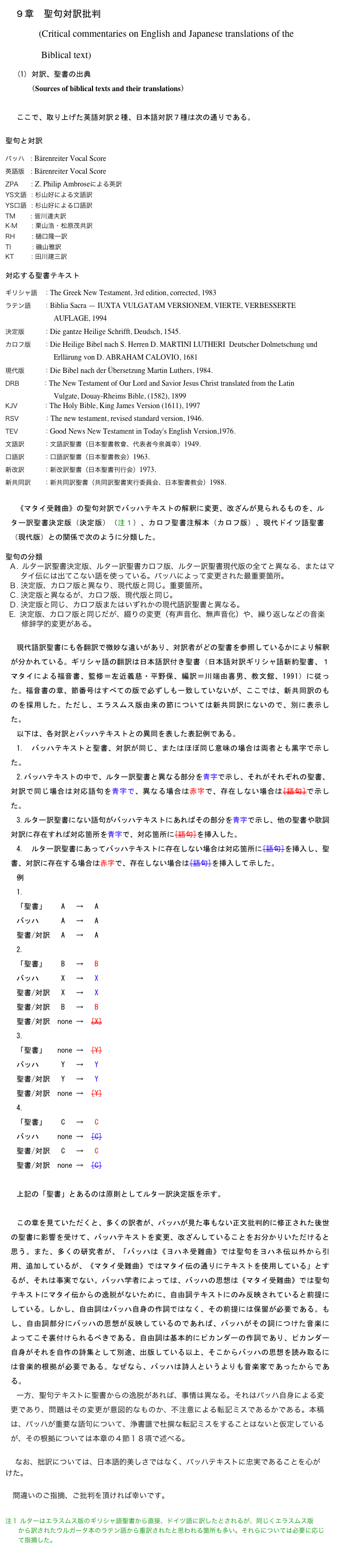 　９章　聖句対訳批判
       (Critical commentaries on English and Japanese translations of the 
               Biblical text)
対訳、聖書の出典
   （Sources of biblical texts and their translations）

ここで、取り上げた英語対訳２種、日本語対訳７種は次の通りである。

聖句と対訳

バッハ    : Bärenreiter Vocal Score
英語版    : Bärenreiter Vocal Score
ZPA      : Z. Philip Ambroseによる英訳 
YS文語   : 杉山好による文語訳
YS口語   : 杉山好による口語訳
TM	       : 皆川達夫訳
K·M         : 栗山浩・松原茂共訳	
RH	          : 樋口隆一訳
TI          : 磯山雅訳
KT           : 田川建三訳

対応する聖書テキスト

ギリシャ語    ：The Greek New Testament, 3rd edition, corrected, 1983
ラテン語        ：Biblia Sacra — IUXTA VULGATAM VERSIONEM, VIERTE, VERBESSERTE 
　　　　　　  AUFLAGE, 1994             
決定版            ：Die gantze Heilige Schrifft, Deudsch, 1545.
カロフ版        ：Die Heilige Bibel nach S. Herren D. MARTINI LUTHERI  Deutscher Dolmetschung und 
               　       Erllärung von D. ABRAHAM CALOVIO, 1681
現代版            ：Die Bibel nach der Übersetzung Martin Luthers, 1984.
DRB           ：The New Testament of Our Lord and Savior Jesus Christ translated from the Latin
                          Vulgate, Douay-Rheims Bible, (1582), 1899
KJV            ：The Holy Bible, King James Version (1611), 1997
RSV            ：The new testament, revised standard version, 1946.
TEV            ：Good News New Testament in Today's English Version,1976.
文語訳            ：文語訳聖書（日本聖書教會、代表者今泉眞幸）1949.
口語訳            ：口語訳聖書（日本聖書教会）1963.
新改訳            ：新改訳聖書（日本聖書刊行会）1973.
新共同訳        ：新共同訳聖書（共同訳聖書実行委員会、日本聖書教会）1988.

《マタイ受難曲》の聖句対訳でバッハテキストの解釈に変更、改ざんが見られるものを、ルター訳聖書決定版（決定版）（注１）、カロフ聖書注解本（カロフ版）、現代ドイツ語聖書（現代版）との関係で次のように分類した。

聖句の分類
Ａ. ルター訳聖書決定版、ルター訳聖書カロフ版、ルター訳聖書現代版の全てと異なる、またはマタイ伝には出てこない語を使っている。バッハによって変更された最重要箇所。
Ｂ. 決定版、カロフ版と異なり、現代版と同じ。重要箇所。
Ｃ. 決定版と異なるが、カロフ版、現代版と同じ。
Ｄ. 決定版と同じ、カロフ版またはいずれかの現代語訳聖書と異なる。
 決定版、カロフ版と同じだが、綴りの変更（有声音化、無声音化）や、繰り返しなどの音楽
     修辞学的変更がある。

現代語訳聖書にも各翻訳で微妙な違いがあり、対訳者がどの聖書を参照しているかにより解釈が分かれている。ギリシャ語の翻訳は日本語訳付き聖書（日本語対訳ギリシャ語新約聖書、１マタイによる福音書、監修＝左近義慈・平野保、編訳＝川端由喜男、教文館、1991）に従った。福音書の章、節番号はすべての版で必ずしも一致していないが、ここでは、新共同訳のものを採用した。ただし、エラスムス版由来の節については新共同訳にないので、別に表示した。
以下は、各対訳とバッハテキストとの異同を表した表記例である。
1. バッハテキストと聖書、対訳が同じ、またはほぼ同じ意味の場合は両者とも黒字で示した。
2.バッハテキストの中で、ルター訳聖書と異なる部分を青字で示し、それがそれぞれの聖書、対訳で同じ場合は対応語句を青字で、異なる場合は赤字で、存在しない場合は[語句]で示した。
3.ルター訳聖書にない語句がバッハテキストにあればその部分を青字で示し、他の聖書や歌詞対訳に存在すれば対応箇所を青字で、対応箇所に[語句]を挿入した。
4. ルター訳聖書にあってバッハテキストに存在しない場合は対応箇所に[語句]を挿入し、聖書、対訳に存在する場合は赤字で、存在しない場合は[語句]を挿入して示した。
例
1.
「聖書」    A 　→　 A
バッハ　　　A 　→　 A 
聖書/対訳   A 　→　 A 
2.
「聖書」    B　 →   B
バッハ　　　X　 →   X
聖書/対訳   X　 →   X
聖書/対訳   B　 →   B
聖書/対訳  none →  [X]
3.
「聖書」   none →  [Y]
バッハ　　　Y   →   Y
聖書/対訳   Y   →   Y
聖書/対訳  none →  [Y]
4.
「聖書」    C   →   C
バッハ　　 none →  [C]
聖書/対訳   C   →   C
聖書/対訳  none →  [C]

上記の「聖書」とあるのは原則としてルター訳決定版を示す。

この章を見ていただくと、多くの訳者が、バッハが見た事もない正文批判的に修正された後世の聖書に影響を受けて、バッハテキストを変更、改ざんしていることをお分かりいただけると思う。また、多くの研究者が、「バッハは《ヨハネ受難曲》では聖句をヨハネ伝以外から引用、追加しているが、《マタイ受難曲》ではマタイ伝の通りにテキストを使用している」とするが、それは事実でない。バッハ学者によっては、バッハの思想は《マタイ受難曲》では聖句テキストにマタイ伝からの逸脱がないために、自由詞テキストにのみ反映されていると前提にしている。しかし、自由詞はバッハ自身の作詞ではなく、その前提には保留が必要である。もし、自由詞部分にバッハの思想が反映しているのであれば、バッハがその詞につけた音楽によってこそ裏付けられるべきである。自由詞は基本的にピカンダーの作詞であり、ピカンダー自身がそれを自作の詩集として別途、出版している以上、そこからバッハの思想を読み取るには音楽的根拠が必要である。なぜなら、バッハは詩人というよりも音楽家であったからである。
一方、聖句テキストに聖書からの逸脱があれば、事情は異なる。それはバッハ自身による変更であり、問題はその変更が意図的なものか、不注意による転記ミスであるかである。本稿は、バッハが重要な語句について、浄書譜で杜撰な転記ミスをすることはないと仮定しているが、その根拠については本章の４節１８項で述べる。

　 なお、拙訳については、日本語的美しさではなく、バッハテキストに忠実であることを心がけた。

　間違いのご指摘、ご批判を頂ければ幸いです。

注１ ルターはエラスムス版のギリシャ語聖書から直接、ドイツ語に訳したとされるが、同じくエラスムス版
　　から訳されたウルガータ本のラテン語から重訳されたと思われる箇所も多い。それらについては必要に応じ　　
　　て指摘した。

   Back　　　　　　　　　　　　　　　　　目次　　　　　　　　　　　　　　　　　Next