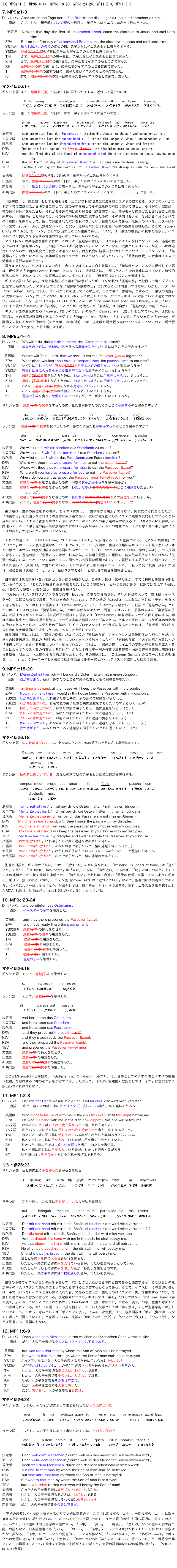 (3) MP9a:1-3, MP9b:4-14, MP9c:18-20, MP9c:23-24, MP11:2-3, MP11:6-9

7. MP9a:1-3
D   バッハ   Aber am ersten Tage der süßen Brot traten die Jünger zu Jesu und sprachen zu ihm: 
　　直訳 　 さて、甘い（無発酵）パンの祭の一日目に、弟子たちはイエスに進み出て彼に言った。

   英語版   Now on that day, the first of unleavened bread, came the disciples to Jesus, and said unto Him:
   ZPA        But on the first day of Unleavened Bread came the disciples to Jesus and said unto him: 
   YS文語    種入れぬパンの祭りの初めの日、弟子たちはイエスのもとに来たりて言う、
   YS口語    除酵[パンの]祭の初日に弟子たちがイエスのところに来て言った。
   TM         さて、除酵[パンの]祭の第一日に、弟子たちはイエスのもとにきて言った、
   K·M        さて、除酵[パンの]祭の第1日に、弟子たちはイエスのもとにきて言った、
   RH         除酵[パンの]祭の第1日に、弟子たちがイエスのところに来て言った。
   TI           除酵[パンの]祭の最初の日に、弟子たちはイエスのもとに来て言った、
   KT         さて、除酵[パンの]祭の第一日に弟子たちがイエスのもとに来て、言った。

マタイ伝26:17
ギリシャ語  また、除酵祭（複）の初めの日に弟子らがイエスに近づいて言うのには

             Τη  δε    πρωτη                  των  αζυμων              προσηλθον  οι  μαθηται  τω   Ιησου          λεγοντες,
                   (1)また  (3)始め（の日）に    (2)除酵祭（複）の      (6)近づいた      (4)弟子らは    (5)イエスに    (7)言うのには

ラテン語　  第一の除酵祭（複）の日に、さて、弟子らはイエスに近づいて言う

　　　　    prima      autem   azymorum      accesserunt  discipuli  ad   lesum     dicentes
                (1)第一の日   (3)さて   (2)除酵祭（複）の  (7)近づいた       (4)弟子らは  (6)に  (5)イエスに   (8)言う

決定版　　　Aber am ersten Tage der Süssenbrot / tratten die Jünger zu Jhesu / vnd sprachen zu jm / 
カロフ版　　Aber am ersten Tage der süssen Brod (...) traten die Jünger zu Jesu / und sprachen zu ihm: 
現代版　　　Aber am ersten Tag der Ungesüßerten Brote traten die Jünger zu Jesus und fragten: 
DRV　　  　And on the first day of the Azymes [Bread], the disciples came to Jesus, saying;
KJV         Now the first day of the feast of unleavened bread the disciples came to Jesus, saying unto him,
RSV            Now on the first day of Unleavened Bread the disciples came to Jesus, saying,
TEV         On the first day of the Festival of Unleavened Bread the disciples came to Jesus and asked him,
文語訳            除酵[パンの]祭の初(はじめ)の日、弟子たちイエスに来たりて言ふ
口語訳            さて、除酵[パンの]祭の第一日に、弟子たちはイエスのもとにきて言った、
新改訳            さて、種なしパンの祝いの第一日に、弟子たちがイエスのところに来て言った。
新共同訳        除酵[パンの]祭の第一日に、弟子たちがイエスのところに来て、「.....................」と言った。

「除酵祭」は「過越祭」としても知られる。出エジプト記12章に起源を持つユダヤの祭である。ユダヤの人々がエジプトでの奴隷生活から脱するに際して、雄の子羊を殺してその血を家の戸口に塗って印とし、それがない家には、神の使いが災いをもたらし、それがある家の前は通り過ぎる（過ぎ越す）と、神がモーゼに告げたとされることに由来する。「除酵祭」とも呼ぶのは、その時の辛い経験を記憶するために、その期間（およそ、３月から４月にかけての１週間）を祭りとして、酵母で発酵されたパンを食べないという習慣のためである。無酵母のパンを、ルターはドイツ語で「süßen Brot（無発酵パン）」と訳し、無酵母パンとそれを食べる祭の期間も意味した。ここで「süßen Brot」の「Brot」を「パン」として訳出することが重要である。「パン」は「最後の晩餐」の食事を暗示し、イエスがユダの裏切りを予告する場面の伏線となっているからである。
マタイ伝などの共感福音書によれば、この日は「過越祭の初日」、ヨハネ伝ではその前日となっている。過越の食事であれば「無発酵パン」、その前日であれば「発酵パン」ということになる。史実としてはどちらが正しいかは確定していないが、西方教会と正教会では違うという。西方教会に起源を持つカトリックやプロテスタントでは、「無発酵パン」を食べたとする。実体は現在のクラッカーのようなものだったらしい。「最後の晩餐」の食事はイエスの受難劇で重要な意味を持つ。
言うまでもなく、パンはイエスの肉を、赤ワインはイエスの血を象徴する。「無酵母パン」にあたる現代ドイツ語は、現代版で「Ungesüßerten Brote」となっていて、決定版とは、一見したところ逆の意味になっている。時代的変化なのか、それともルターの誤訳なのか。いずれにしても、「無発酵（の）パン」を意味する。
ギリシャ語の「αζυμος」は元来収穫を祝う農耕的な祭だったが、ユダヤ教の「過越の祭」と融合して出エジプトを記念する祭になった。マタイ伝でここを「除酵祭の最初の日」と訳することは間違いではない。しかし、ルターが「der süßen Brot」と訳し、バッハがそれを使っている以上は、ここで単に「除酵祭」とすると、「最後の晩餐」の伏線である「パン」が出て来ない。キリスト教としては正しくとも、バッハテキストの対訳としては適切ではない。ちなみに、ルター訳のヨハネ伝（13:1）では、この日は「Vor dem Fest aber der Ostern」となっていて、（ドイツ語の「Ostern」は「復活祭」のことだが、時代的にも「復活祭」は不自然）「過越の祭」の前日である。
ギリシャ語の最後にある「λεγοντες（言うのには）」にルターはsprachen （言う）を当てているが、現代版とTEVは、次の言葉が疑問形であることを受けて「fragten、ask（問う）」としている。ギリシャ語で「λεγοντες」が疑問文の前におかれた他の例（たとえば、26章8節）では、決定版も現代版もsprachenをあてているので、現代版がここだけ「fragen」と訳す理由は不明。

8. MP9b:4-14
D  バッハ     Wo willst du, daß wir dir bereiten, das Osterlamm zu essen?
  　直訳   　 あなたのために、過越の小羊を食べる準備を私たちがするにはどこをのぞみますか？

  英語版　    Where wilt Thou, Lord, that we shall all eat the Passover [lamb] together?
   ZPA　　   What place wouldst thou have us prepare thee, the paschal lamb to eat now? 
   YS文語　  いずこにてわれらが、過越の[子羊]食を守るための備えをなさんと望みたもうか？
   YS口語　  過越しにほふられる小羊の食事を守りなさる場所をどこにしましょうか？
   TM　　    過越の[子羊]食事をなさるために、わたしたちはどこに用意をしたらよいでしょうか。
   K·M          過越の[子羊]食事をなさるために、わたしたちはどこに用意をしたらよいでしょうか。
   RH　　　 どこに、過越の[子羊]食事をなさる用意をいたしましょうか。
   TI　　   　どこに過越の[子羊]食事の準備をしたらよろしいでしょうか。
   KT　　　  過越の子羊を食べる準備をしたいのですが、どこがよろしいでしょうか。

ギリシャ語    過越[子羊]の食事をするために、私たちがあなたのためにどこに準備するのを望みますか？

             Που          θελεις        ετοιμασωμεν                       σοι        φαγειν    το              πασχα;
                       (4)どこに  (6)望むか   (5)私たちが準備するように  (3)あなたに     (2)食事をするため    (1)過越を（の）

ラテン語     過越[子羊]の食事を食べるために、あなたに私たちが準備するのはどこを望みますか？

                 ubi          vis                   paremus                  tibi          comedere      pascha
                          (5)どこを      (6)あなたは望むか    (4)私たちが準備するのに  (3)あなたに (2)食べるために    (1)過越を（の）

決定版       Wo wiltu / das wir dir bereiten das Osterlamb zu essen? 
カロフ版    Wo wiltu / daß wir (...)  dir bereiten / das Osterlam zu essen? 
現代版       Wo willst du, daß wir dir das Passalamm zum Essen bereiten?
DRV         Where wilt thou that we prepare for thee to eat the pasch [lamb]?
KJV          Where wilt thou that we prepare for thee to eat the Passover [lamb]?
RSV          Where will you have us prepare for you to eat the Passover [lamb]?
TEV          Where do you want us to get the Passover meal [lamb] ready for you?
文語訳       過越の[子羊]食をなし給ふために、何處に我らが備ふる事を望み給ふか」
口語訳       過越の[子羊]食事をなさるために、わたしたちは[あなたのために]どこに用意をしたらよい
                     しょうか。
新改訳       過越しの[子羊]食事をなさるのに、私たちは[あなたのために]どこで用意をしましょうか。
新共同訳    どこに、過越の[子羊]食事をなさる[あなたのために]用意をいたしましょうか

弟子達は「食事の用意をする場所」をイエスに問う。「食事をする場所」ではない。実質的には同じことだが、「準備する」を訳出しなければその主体が弟子達であり、彼らが死を前にしたイエスに残酷な質問をしていることが分かりにくい。イエスに香油をかけたときのマグダラのマリアへの弟子達の異常な反応（3. MP4d:23-26参照）と関連して、ここで弟子達の能天気な残酷さが示される必要がある。どちらの場面でも、ユダを除く他の弟子達は「イエスの葬り」が近いことに気づいていない。

それと関連して、「Oster-lamm」の「lamm（子羊）」を訳出することも重要である。《マタイ受難曲》で「Lamm」はイエスを表す重要なキーワードであり、ここのト長調は、開曲で刑場に向かうイエスを見て悲しむシオンの娘とエルサレムの娘が対唱するホ短調にかぶせたコラール「O Lamm Gottes（おお、神の子羊よ）」のト長調に対応する。過越の祭で「生贄として捧げられる小羊」の料理を配膳する場所を、能天気な弟子たちがこれから「生贄の小羊」になろうとしている当のイエスに問うという残酷な場面である。この質問をする弟子たちの軽さはここではまだ優しいト長調（♯）で書かれている。そのつぎに来る第10曲のコラールで、一転して変イ長調（4♭）が現れ、教会会衆（聴衆）に「Ich bins（私はユダである）」と歌わせて彼らを憤慨させる。

日本語では代名詞をいちいち訳出しないほうが自然だが、この問いには、弟子たちが、すでに捕縛と受難を予期しているイエスに、「あなたが殺される場所をあなたはどこに望むか？」という含意があり、拙訳ではあえて「willst du（あなたは望む）」を訳出し、生硬さを避けない。
「Oster」はアングロサクソンの春の女神「Eostre」にちなむ春祭りが、キリスト教に入って「復活祭（イースター）」に転じたものである。ギリシャ語の「πασχα」、ラテン語の「pascha」はともに、言外に「子羊」を食べる意を含む。ルターはドイツ語訳では「Oster-lamm」として、「-lamm」を明示した。拙訳で「過越の小羊」としたのは、イエスの生前に「復活祭の小羊」では不自然なためだが、間違ってはいても、原作のままに「復活祭の子羊」と訳すべきかもしれない（次項以下も同様）。現在では「Osterlamm」は復活祭のウサギと卵を意味する。卵は宇宙の発生と生命の根源を象徴し、ウサギは多産と豊穣のシンボルである。ゲルマン民族では、ウサギは春の女神の使いであるとされた。ユダヤ教の子羊が、ドイツプロテスタントでウサギになるというのは、「復活祭」が非キリスト教的な土着信仰から派生したものであることを示している。
新共同訳注解によれば、「最後の晩餐」がユダヤ教の「過越の食事」であったことは前後関係から明らかだが、マタイの晩餐伝承は、肝心の「犠牲の小羊」についてまったく触れておらず、「過越の食事」で必ず説明されるはずの「種無しパン」を食べる故事についても触れていない。これは、「過越の祭」にイエスの受難と死の意味を導入することによってキリスト教の行事とする目的が、さらに本来は年一回の行事である春祭＝過越の祭を日曜日に随時行われる聖餐（Messa）へと転化する目的があったという。その意味では、「O Lamm Gottes」のコラールとこの楽曲を「lamm」というキーワードとト長調で結ぶ作曲法はルター訳とバッハテキストが協同した結果である。

9. MP9c:18-20
D  バッハ   Meine Zeit ist hier, ich will bei dir die Ostern halten mit meinen Jüngern.
     直訳     我が時は来た。私は、あなたのところで弟子たちとともに過越を持ちたい。

   英語版    my time is at hand, at thy house will I keep the Passover with my disciples.
   ZPA       Now my time is here, I would in thy house keep the Passover with my disciples. 
   YS文語   わが時は到れり、われ弟子たちと共に、汝の家にて過越を守らん（と）
   YS口語   わが時は近づいた。お宅で私の弟子たちと共に過越をまもりたいのでよろしく（との）
   TM        わたしの時が近づいた、あなたの家で弟子たちと一緒に過越を守ろう（と、）
   K·M       わたしの時が近づいた、あなたの家で弟子たちと一緒に過越を守ろう、（と）
   RH        わたしの時が近づいた。お宅で弟子たちと一緒に過越の食事をする（と）
   TI          わたしの時が来た。あなたのところで弟子たちと共に過越を守ることにしょう、（と）
   KT         我が時が来た、あなたのところで過越祭を弟子たちとともに過ごしたい、（と）

マタイ伝26:18
ギリシャ語   私の時は近づいている。あなたのところで私の弟子らと共に私は過ぎ越をする。

                    Ο καιρος   μου       εγγυς          εστιν,      προς            σε                  ποιω    το         πασχα          μετα     των
                      (2)時は     (1)私の  (3)近づいて (4)いる   (6)ところで  (5)あなたの 　(11)私はする   (10)過越を  (9)共に 
                 μαθητων        μου.
　　　　　　　    (8)弟子らと     (7)私の

ラテン語    私の時は近づいている。あなたの家で私の弟子らと共に私は過越を実行する。

        　　  tempus  meum  prope   est    apud         te    　　facio                  pascha    cum      
         　　　 (2)時は     (1)私の   (3)近くに  (4)いる  (6)〜の家で  (5)あなた  (5)（私は）実行する  (11)過越を   (9)共に  
　　　　         　discipulis    meis
　　　　   　　　(8)弟子らと    (7)私の

決定版      meine zeit ist hie / ich wil bey dir die Ostern halten / mit meinen Jüngern.
カロフ版　Meine Zeit ist hie (...)  ich wil bey dir die Ostern halten mit meinen Jüngern.
現代版      Meine Zeit ist nahe; ich will bei dir das Passa feiern mit meinen Jüngern.
DRV　　  My time is near at hand, with thee I make the pasch with my disciples.
KJV　　　My time is at hand; I will keep the passover at thy house with my disciples.
RSV　　　My time is at hand; I will keep the passover at your house with my disciples.
TEV　　　My time has come; my disciples and I will celebrate the Passover at your house.
文語訳　　わが時近づけり。われ弟子たちと共に過越を汝の家にて守らん
口語訳　　わたしの時が近づいた、あなたの家で弟子たちと一緒に過越を守ろう（と、）
新改訳　　わたしの時が近づいた。わたしの弟子たちといっしょに、あなたのところで過越しを守ろう。
新共同訳　わたしの時が近づいた、お宅で弟子たちと一緒に過越の食事をする

聖書も対訳も、私の時が「来た」のか、「近づいた」のかに分かれる。「ist nahe、is (near) at hand」は「近づいた」であり、「ist hie(r)、has come」は「来た」である。「時が近い」であれば、「時」とはそのあとに来るイエスの捕縛とそれに続く受難を連想させ、「時が来た」であれば、直近の「最後の晩餐」を指しているように思える。ギリシャ語（εγγυς εστιν）、ラテン語（prope est）は「近づいている」なので、聖書的には前者なのであろう。バッハはルター訳に従っており、対訳としては「時が来た」とすべきであろう。同じくエラスムス版を底本にしたRDV、KJVは「is (near) at hand（近づいている）」としている。

10. MP9c:23-24
D   バッハ    und bereiteten das Osterlamm.
　　 直訳　　イースターの子羊を用意した。

   英語版   　 and they there prepared the Passover [lamb].
   ZPA          and made ready there the paschal lamb. 	
   YS文語対　過越[子羊]の備えをなせり。
   YS口語　　過越[子羊]の食事の用意をした。
   TM　　　　過越[子羊]の用意をした。
   K·M　　　  過越[子羊]の用意をした。
   RH　　　　過越の[子羊]食事を準備した。
   TI　　　 　過越[子羊]の備えをした。
   KT　　　　過越の子羊を準備した。

マタイ伝26:19
ギリシャ語　そして、過越[子羊]を準備した

　　　　　　και　　  　ητοιμασαν　　  το　πασχα.	
         (1)そして　(3)準備した　　　　(2)過越を

ラテン語　　そして、過越[子羊]を準備した

　　　　    et　　　 　paraverunt　　pascha
	(1)そして　　(3)準備した　　　(2)過越を

決定版　　　vnd bereiteten das Osterlamb.
カロフ版　　und bereiteten das Osterlam.
現代版　　　und bereiteten das Passalamm.
DRV　　　　and they prepared the pasch [lamb].
KJV　　　　and they made ready the Passover [lamb].
RSV　　　　and they prepared the Passover [lamb].
TEV　　　　and prepared the Passover [lamb] meal.
文語訳　　　過越[子羊]の備えをなせり。
口語訳　　　過越[子羊]の用意をした。
新改訳　　　過越しの[子羊]食事の用意をした。
新共同訳　　過越の[子羊]食事を準備した。

ここはMP9b:4-14と同様に、「Osterlamm」の「-lamm（小羊）」は、食事としての子羊の肉とイエスの犠牲（受難）を意味する「神の小羊」をかけている。したがって、《マタイ受難曲》歌詞としては「子羊」は意訳せずに訳出しなければならない。

11. MP11:2-3
D   バッハ    Der mit der Hand mit mir in die Schüssel tauchet, der wird mich verraten.
　　 直訳　　私と一緒にこの鉢の中に手で（パンを）浸している者が、私を裏切るだろう。

   英語版      Who dippeth his hand with me in the dish this even, shall this night betray me.
   ZPA         He who his hand with me in the dish now dippeth, this one will betray me. 
   YS文語     われと共に手を鉢に入れて食を分かちたる者、われを売らん。
   YS文語     私といっしょに手を鉢に浸して食べ物を分かち合う者が、私を売るだろう。。
   TM          わたしと一緒に同じ鉢に手を入れている者が、わたしを裏切ろうとしている。
   K·M         私といっしょに鉢に手を入れている者が、私を裏切ろうとしている。
   RH          わたしと一緒に手で鉢に食べ物を浸した者が、わたしを裏切る。
   TI            私と一緒に同じ鉢に手を入れている者が、わたしを密告するだろう。
   KT          私と同じ鉢に手をひたす者こそが私を裏切るであろう。
　　
マタイ伝26:23
ギリシャ語　私と共に皿に手を浸した者が私を裏切る

　　　　　　 Ο 　εμβαψας 　μετ 　　εμου 　την 　χειρα 　εν  τω  τρυβλιω    ουτος            με         παραδωσει.
　　　　　　   (6)浸した者　(2)共に　(1)私と       　(5)手を　 (4)に    (3)皿       (7)この者が   (8)私を   (9)裏切る
                               
                

ラテン語　　私と一緒に、この皿に手を浸している人が私を裏切る

　　　　　　qui　　 　intinguit     mecum        manum  in     parapside  hic     me    tradet
                  (7)その人が　(6)浸している  (1)私と一緒に (5)手を    (4)に  (3)皿             (2)この  (8)私を  (9)裏切る

決定版　　　Der mit der hand mit mir in die Schüssel tauchet / der wird mich verraten.
カロフ版　　Der mit der hand mit mir in die Schüssel tauchet / der wird mich verrathen (...)  
現代版　　　Der die hand mit mir in die Schüssel taucht, der wird mich verraten.
DRV　　  　He that dippeth his hand with me in the dish, he shall betray me.
KJV　   　　He that dippeth his hand with me in the dish, the same shall betray me.
RSV　　  　He who has dipped his hand in the dish with me, will betray me.
TEV　　  　One who dips his bread in the dish with me will betray me. 
文語訳　  　我とともに手を鉢に入るる者われを賣らん。
口語訳　　  わたしと一緒に同じ鉢に手を入れている者が、わたしを裏切ろうとしている。
新改訳　　  わたしといっしょに鉢に手を浸した者が、わたしを裏切るのです。
新共同訳　  わたしと一緒に手で鉢に食べ物を浸した者が、わたしを裏切る。

最後の晩餐でイエスが自分の死を予告して、パンとぶどう酒が自らの肉と血であると発言するが、ここは自分の死が弟子の一人（ユダ）の裏切りによってもたらされると予言するところである。ここで、イエスは、その裏切り者とは「手で（パンを）イエスと同じ鉢に入れた者」であると言うが、裏切るのはイエスの「肉」を象徴する「パン」を浸した者であると言外に言っている。決定版やバッハのテキストでは「手を」入れるではなく「mit der hand（手で浸す）」となっていることでそれがわかる。tauchenは「（液、水などに）つける、浸す」の意。聖書も対訳もここの訳は分れている。ギリシャ語、ラテン語を見ると、おそらく文章としては「手を浸す」の方が聖書学的には正しいのであろう。しかし、意味としては「手でパンを浸す」である。決定版、TEV、新共同訳は「手で（食べ物，パンを）浸した（浸している）」と意訳している。英訳の「this even（今夕）」「tonight（今夜）」「now（今）」などは聖書にも、歌詞にもない。

12. MP11:6-9
D   バッハ    Doch wehe dem Menschen, durch welchen des Menschen Sohn verraten wird!
	  直訳　  だが、人の子を裏切るその人に（とって）は不幸である。

  英語版       but woe unto that man by whom the Son of Man shall be betrayed.
  ZPA          but woe to that man through whom the Son of man hath been betrayed 
  YS文語     されど災いなるかな、人の子の渡さるるために用いられしその人は！
  YS口語      だが浮かばれないのは、人の子が引き渡されるための役をさせられるその人。
  TM           しかし、人の子を裏切るその人は、わざわいである。
  K·M          しかし、人の子を裏切るその人は、わざわいである。
  RH           だが、人の子を裏切るその者は不幸だ。
  TI             だが、人の子を密告する人間は災いだ。
  KT            だが、災いあれ、人の子を裏切る者には。

マタイ伝26:24
ギリシャ語    しかし、人の子が彼によって裏切られるのはその人に災いだ

                 ουαι               δε      τω        ανθρωπω  εκεινω   δι             ου  ο     υιος       του   ανθρωπου    παραδιδοται
                               (9)わざわいだ  (1)しかし      (8)人に     (7)その  (5)よって  (4)彼に (3)子が            (2)人の       (6)裏切られる
 

ラテン語       しかし、人の子が彼によって裏切られるのは、その人に災いだ

                   vae            autem   homini   illi        per   　 quem  　Filius   hominis   traditur
                      (9)わざわいだ  (1)しかし (8)人に　　(7)その  (5)よって  (4)彼に      (3)子が　 (2)人の      (6)裏切られる


決定版　　　Doch weh dem Menschen / durch welchen des menschen Son verrahten wird /
カロフ　　　Doch wehe dem Menschen / durch welche des Menschen Son verrathen wird /
現代版　　　doch weh dem Menschen, durch den der Menschensohn verraten wird!
DRV　　　  but woe to that man by whom the Son of man shall be betrayed:
KJV　　   　but woe unto that man by whom the Son of man is betrayed!
RSV　　  　but woe to that man by whom the Son of man is betrayed! 
TEV　　  　but how terrible fo that man who will betray the Son of man! 
文語訳　　  されど人の子を賣る者は禍害（わざわい）なるかな、
口語訳　　  しかし、人の子を裏切るその人は、わざわいである。
新改訳　　  しかし、人の子を裏切るような人間はのろわれます。
新共同訳　  だが、人の子を裏切るその者は不幸だ。

英語の起源はドイツ語古語であるゲルマン語に遡るので、ここでは間投詞の「wehe」を間投詞の「woe」に置き換えるだけで済む。綴りが近いので、おそらくギリシャ語（ουαι）、ラテン語（vae）も同じ語源に由来するのだろう。しかし、日本語には同じ語源の単語がない。「不幸」、「災い」、「嘆き」、「悲しみ」などの意味を併せ持つ同一の語がない。日本語聖書でも「災い」、「のろい」、「不幸」とニュアンスが分かれており、それぞれの印象はかなり異なる。「不幸」だと、ユダへの同情的ニュアンスが強いが、「のろわれます」や、「わざわいあれ」ではユダへの憎悪に近い。TEVは「woe」を使わず、「how terrible（なんとおぞましい、恐ろしい）」と、嫌悪感が強い。ここの解釈は、おそらく欧米でも読者の主観が入るのだろう。対訳の評価はMP42の解釈に基づく。（VIII-２、IX-4-31参照）

Back　　　　　　　　　　　　　　　　目次　　　　　　　　　　　　　　　　　Next