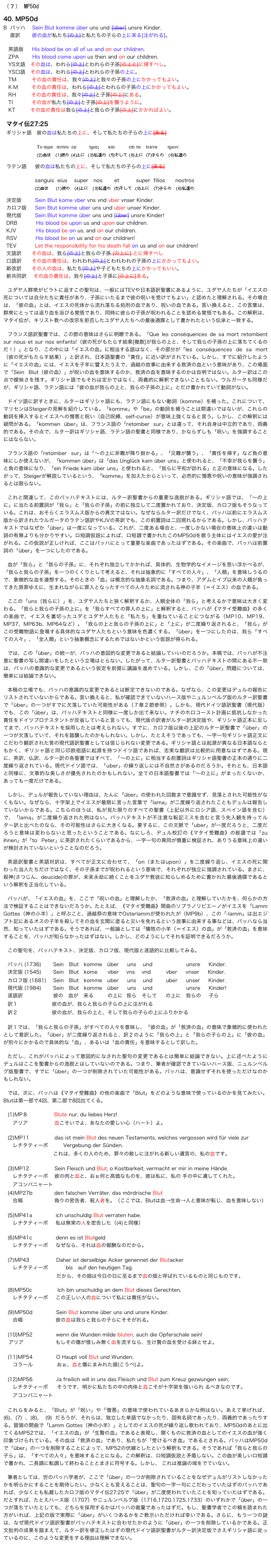 （７） MP50d

40. MP50d
B  バッハ    Sein Blut komme über uns und [über] unsre Kinder.
    直訳       彼の血が私たち[の上]と私たちの子らの上に来る[注がれる]。

   英語版     His blood be on all of us and on our children.
   ZPA        His blood come upon us then and on our children. 
   YS文語   その血は、われら[の上]とわれらの子孫[の上と]に帰すべし。
   YS口語   その血は、われら[の上]とわれらの子孫の上に。
   TM         その血の責任は、我々[の上]と我々の子孫の上にかかってもよい。
   K·M        その血の責任は、われら[の上]とわれらの子孫の上にかかってもよい。
   RH         その血の責任は、我々[の上]と子孫[の上]にある。
   TI           その血が私たち[の上]と子孫[の上]を襲うように。
   KT         その血の責任は我ら[の上]と我らの子孫[の上]にかかればよい。

マタイ伝27:25
ギリシャ語   彼の血は私たちの上に、そして私たちの子らの上に[来る]

                  Το αιμα   αυτου  εφ          ημας       και           επι τα    τεκνα        ημων.
                      (2)血は   (1)彼の (4)上に  (3)私達の  (5)そして (8)上に  (7)子らの   (6)私達の

ラテン語     彼の血は私たちの上に、そして私たちの子らの上に[来る]

                 sanguis  eius    super   nos       et          super  filios      nostros
                 (2)血は     (1)彼の   (4)上に   (3)私達の  (5)そして  (8)上に   (7)子らの   (6)私達の

決定版        Sein Blut kome vber vns vnd vber vnser Kinder.
カロフ版　  Sein Blut komme uber uns und uber unser Kinder.
現代版　　  Sein Blut komme über uns und [über] unsre Kinder!
DRB　　　  His blood be upon us and upon our children.
KJV　　　   His blood be on us, and on our children.
RSV　　　  His blood be on us and on our children!
TEV　　　  Let the responsibility for his death fall on us and on our children!
文語訳      その血は、我ら[の上]と我らの子孫 [の上に] とに帰すべし
口語訳      その血の責任は、われわれ[の上]とわれわれの子孫の上にかかってもよい。
新改訳      その人の血は、私たち[の上]や子どもたちの上にかかってもいい。
新共同訳    その血の責任は、我々[の上]と子孫に[の上に]ある。

ユダヤ人群衆がピラトに返すこの聖句は、一般にはTEVや日本語訳聖書にあるように、ユダヤ人たちが「イエスの死については自分たちに責任があり、子孫にいたるまで彼の呪いを受けてもよい」と認めたと理解される。その場合は、「彼の血」とは、イエスの死体から流れ落ちる処刑の血であり、呪いの血である。言い換えると、この言葉は、群衆にとっては返り血を浴びる覚悟であり、同時に彼らの子孫が呪われることを認める覚悟でもある。この解釈は、マタイ伝が、キリスト教への改宗を拒否したユダヤ人たちへの最後通牒として書かれたという伝承と一致する。

フランス語訳聖書では、この節の意味はさらに明瞭である。「Que les conséquences de sa mort retombent sur nous et sur nos enfants!（彼の死がもたらす結果[複数]が我らの上と、そして我らの子孫の上に落ちてくるのだ！）」となり、この中には「イエスの血」に相当する語はなく、その部分が「les conséquences de sa mort（彼の死がもたらす結果）」と訳され、日本語聖書の「責任」に近い訳がされている。しかし、すでに紹介したように「イエスの血」には、イエスを子羊に譬えたうえで、過越の故事に由来する救済の血という意味があり、この場面で「Sein Blut（彼の血）」が呪いの血を意味するのか、救済の血を意味するのかは自明ではない。ルター訳はこの点で曖昧さを残す。ギリシャ語でもそれは定かではなく、両義的に解釈できないこともない。ウルガータも同様だが、ギリシャ語、ラテン語には「彼の血が我らの上と、我らの子孫の上に」とだけ書かれていて動詞がない。

ドイツ語に訳すときに、ルターはギリシャ語にも、ラテン語にもない動詞（komme）を補った。これについて、マリセンはSteigerの見解を紹介している。「komme」や「be」の動詞を補うことは間違いではないが、これらの動詞を挿入するとイエスへの憎悪と呪い（自己呪縛、self-curse）が意味上強くなると言う。しかし、この解釈には疑問がある。「kommen über」は、フランス語の「retomber sur」とは違って、それ自身は中立的であり、両義的である。その点で、ルター訳はギリシャ語、ラテン語の聖書と同様であり、かならずしも「呪い」を強調することにはならない。

フランス語の「retomber sur」は「〜の上に非難が降り掛かる」、「災難が襲う」、「責任を帰す」など負の意味にしか使えないが、「kommen über」は「das Unglück kam über uns」と使われると、「不幸が我らを襲う」と負の意味になり、「ein Friede kam über uns」と使われると、「我らに平和が訪れる」と正の意味になる。したがって、Steigerが解説しているという、「komme」を加えたからといって、必然的に憎悪や呪いの意味が強調されるとは限らない。

これと関連して、このバッハテキストには、ルター訳聖書からの重要な逸脱がある。ギリシャ語では、「〜の上に」に当たる前置詞が「我ら」と「我らの子孫」の前に独立して二度置かれており、決定版、カロフ版もそうなっている。これは、おそらくエラスムス版からの異文ではない。なぜならルター訳だけでなく、バッハ以前にエラスムス版から訳されたウルガータのラテン語訳やKJVの英訳でも、この前置詞は二回現れるからである。しかし、バッハテキストではなぜか「über」は一度になっている。これが、二度ある場合と、一度しかない場合の意味上の違いは動詞の有無よりも分かりやすい。ロ短調仮説によれば、ロ短調で書かれたこのMP50dを歌う主体にはイエスの愛が注がれる。この仮説が正しければ、ここはバッハにとって重要な楽曲であったはずである。その楽曲で、バッハは前置詞の「über」を一つにしたのである。

血が「我ら」と「我らの子孫」に、それぞれ独立してかかれば、具体的、生物学的なイメージを思い浮かべるが、「我らと我らの子孫」を一つのくくりとして考えると、それは抽象的に「すべての人々」、「人類」を意味しうるので、象徴的な血を連想する。そのときの「血」は概念的な抽象名詞である。つまり、アダムとイブ以来の人類が負ってきた原罪ゆえに、生まれながらに罪人となったすべての人々ために流される神の子羊（＝イエス）の血である。

ここの「uns（我らに）」を、ユダヤ人たちと狭く解釈するか、人類全体の「我ら」と考えるかで意味は大きく変わる。「我らと我らの子孫の上に」を「我らすべての罪人の上に」と解釈すると、バッハが《マタイ受難曲》の多くの楽曲で、イエスを裏切ったユダとユダヤ人たちと「私たち」を重ねていることにつながる（MP10、MP19、MP37、MP63b、MP64など）。「我らの上と我らの子孫の上に」と「上に」が二度繰り返されると、「我ら」がこの受難物語に登場する具体的なユダヤ人たちという意味を色濃くする。「über」を一つにしたのは、我ら「すべての人々」、「全人類」という抽象概念にするためではないかという仮説が得られる。

では、この「über」の統一が、バッハの意図的な変更であると結論していいのだろうか。本稿では、バッハが不注意に聖書の写し間違いをしたという立場はとらない。したがって、ルター訳聖書とバッハテキストの間にある不一致は、バッハの意識的な変更であるという仮定を前提に議論を進めている。しかし、この「über」問題については、簡単には結論できない。

本稿の立場でも、バッハの意識的な変更であるとは断定できないのである。なぜなら、この変更はデュルの報告にリストされていないからである。言い換えると、私が確認できていないハース版やニュルンベルグ版のルター訳聖書で「über」の一つがすでに欠落していた可能性がある（７章２節参照）。しかも、現代ドイツ語訳聖書（現代版）でも、この「über」は、バッハテキストと同様に一度しか出て来ない。ナチのホロコースト計画に抵抗しなかった責任をドイツプロテスタントが反省していると言っても、現代版の訳者がルター訳決定版や、ギリシャ語正本に反してまで、バッハテキストを採用したとは考えられない。すでに、カロフ版以後の上記のルター訳聖書で「über」の一つが欠落していて、それを踏襲したのかもしれない。しかし、たとえそうであっても、一字一句ギリシャ語正文にこだわり翻訳された筈の現代語訳聖書としては信じられない変更である。ギリシャ語とは起源が異なる日本語ならともかく、ギリシャ語と同じ印欧祖語に起源を持つドイツ語であれば、忠実な翻訳は比較的に用意なはずである。現に、英訳、仏訳、ルター訳の各聖書ではすべて、「〜の上に」に相当する前置詞はギリシャ語聖書の正本の通りに二度繰り返されている。現代ドイツ語では、「uber」の繰り返しには不自然さがあるのだろうか。それとも、日本語と同様に、文章的な美しさが優先されたのかもしれない。全ての日本語聖書では「〜の上に」がまったくないか、あっても一度だけである。

しかし、デュルが報告していない理由は、たんに「über」の使われた回数まで意識せず、見落とされた可能性がなくもない。なぜなら、十字架上でイエスが最期に言った言葉で「lama」が二度繰り返されたこともデュルは報告していないからである。こちらのほうは、私が見た限りのすべての聖書（上記以外にロシア語、スペイン語を含む）で、「lama」が二度繰り返された例はない。バッハテキストが不注意な転記ミスを含むと言う先入観を持ってルター訳と比べたのなら、その可能性はさらに大きくなる。要するに、この文脈で「uber」が一度だろうと、二度だろうと意味は変わらないと思ったということである。なにしろ、デュル校訂の《マタイ受難曲》の総譜では「zu ihnen」が「to Peter」に英訳されたくらいであるから、一字一句の異同が慎重に検証され、ありうる意味上の違いが検討されていないということなのだろう。

英語訳聖書と英語対訳は、すべてが正文に合わせて、「on（またはupon）」を二度繰り返し、イエスの死に関わった当人たちだけではなく、その子孫までが呪われるという意味で、それぞれが独立に強調されている。まさに、殺神(さつじん、deucide)の罪が、未来永劫に続くことをユダヤ教徒に知らしめるために書かれた最後通牒であるという解釈を正当化している。

バッハが、「イエスの血」を、ここで「呪いの血」と理解したか、「救済の血」と理解していたかを、何らかの方法で検証することはできないだろうか。たとえば、《マタイ受難曲》開曲のソプラノリピエーノがイエスを「Lamm Gottes（神の小羊）」と呼ぶこと、過越祭の意味でOsterlammが使われたが（MP9b）、この「-lamm」は出エジプト記にあるオスの子羊を殺してその血を玄関に塗ると災いを免れるという故事に由来する事などは、バッハなら当然、知っていたはずである。そうであれば、一般論としては「犠牲の小羊（＝イエス）の血」が「救済の血」を意味することを、バッハが知らなかったはずはない。しかし、どのようにしてそれを証明できるだろうか。

この聖句を、バッハテキスト、決定版、カロフ版、現代版と逐語的に比較してみる。

バッハ (1736)       Sein   Blut   komme   über     uns    und                    unsre     Kinder. 
決定版 (1545)       Sein   Blut   kome      vber      vns    vnd         vber     vnser     Kinder.
カロフ版 (1681)    Sein   Blut   komme   uber     uns    und        uber     unser     Kinder.
現代版 (1984)       Sein   Blut   komme   über     uns    und                    unsre     Kinder!
逐語訳                        彼の    血が    来る           の上に   我ら    そして       の上に    我らの      子ら
訳１                           彼の血が、我らと我らの子らの上に注がれる
訳２                           彼の血が、我らの上と、そして我らの子らの上にふりかかる

訳１では、「我らと我らの子孫」がすべての人々を意味し、「彼の血」が「救済の血」の意味で象徴的に使われたとして意訳した。「über」が二度繰り返されると、訳２のように「我らの上」と「我らの子らの上」に「彼の血」が別々にかかるので具体的な「血」、あるいは「血の責任」を意味するとして訳した。

ただし、これがバッハによって意図的になされた聖句の変更であるとは簡単に結論できない。上に述べたようにデュルはここを聖書からの逸脱とはしていないのである。つまり、筆者が確認できていないハース版、ニュルンベルグ版聖書で、すでに「über」の一つが削除されていた可能性がある。バッハは、意識せずそれを使っただけなのかもしれない。

では、次に、バッハは《マタイ受難曲》の他の楽曲で「Blut」をどのような意味で使っているのかを見てみたい。Blutは第一部で4回、第二部で8回出てくる。

(1)MP８                     Blute nur, du liebes Herz!
　アリア                     血こそいでよ、あなたの愛しい心（ハート）よ。

(2)MP11               das ist mein Blut des neuen Testaments, welches vergossen wird für viele zur
　レチタティーボ            Vergebung der Sünden.
                                    これは、多くの人のため、罪々の赦しに注がれる新しい遺言の、私の血です。

(3)MP12　　　　　Sein Fleisch und Blut, o Kostbarkeit, vermacht er mir in meine Hände.
　レチタティーボ     彼の肉と血と、おぉ何と高価なものを、彼は私に、私の 手の中に遺してくれた。
　アコンパニャート			
(4)MP27b             den falschen Verräter, das mördrische Blut
　合唱                         偽りの密告者、殺人者を。（ここでは、Blutは血→生命→人と意味が転じ、血を意味しない）

(5)MP41a              ich unschuldig Blut verraten habe.
　レチタティーボ      私は無実の人を密告した（(4)と同様）

(6)MP41c              denn es ist Blutgeld
　レチタティーボ      なぜなら、それは血の報酬なのだから。

(7)MP43                Daher ist derselbige Acker genennet der Blutacker
　レチタティーボ              bis　auf den heutigen Tag.
                             だから、その畑は今日の日に至るまで血の畑と呼ばれているものと同じものです。

(8)MP50c               Ich bin unschuldig an dem Blut dieses Gerechten,
　レチタティーボ      この正しい人の血について私には責任がない。

(9)MP50d              Sein Blut komme über uns und unsre Kinder.
　合唱                          彼の血は我らと我らの子らにそそがれる。

(10)MP52              wenn die Wunden milde bluten, auch die Opferschale sein!
　アリア                         もしその傷が惜しみ無く血を流すなら、生け贄の血を受ける鉢とせよ。

(11)MP54              O Haupt voll Blut und Wunden,
　コラール                   おぉ、血と傷にまみれた頭(こうべ)よ。

(12)MP56              Ja freilich will in uns das Fleisch und Blut zum Kreuz gezwungen sein;
　レチタティーボ       そうです、明かに私たちの中の肉体と血こそが十字架を強いられ るべきなのです。
　アコンパニャート		

これらをみると、「Blut」が「呪い」や「憎悪」の意味で使われているあきらかな例はない。あえて挙げれば、(6)、(7) 、(8)、 (9) だろうが、それらは、独立した単語でなかったり、固有名詞であったり、両義的であったりする。冒頭の開曲で「Lamm Gottes（神の小羊）」としてのイエスの死が繰り返し歌われており、MP50dのあとに出てくるMP52では、「イエスの血」が「生贄の血」であると表現し、聞くものに救済の血としてのイエスの血が強く印象づけられている。その血は「救済の血」であり、私たちが「受けるべき血」であるとされる。バッハはMP50dで「über」の一つを削除することによって、MP52の伏線としたという解釈もできる。そうであれば「我らと我らの子ら」は、「すべての人々」を意味することになる。この解釈は、ロ短調仮説と矛盾しない。この曲が美しいロ短調で書かれ、二長調に転調して終わることとまさに符号する。しかし、 これは推論の域をでていない。

筆者としては、世のバッハ学者が、ここで「über」の一つが削除されていることをなぜデュルがリストしなかったかを明らかにすることを期待したい。少なくとも言えることは、聖句の一字一句にこだわっていたはずのバッハであれば、少なくとも私蔵したカロフ版のマタイ伝27:25で「über」が二度使われていたことを知っていたはずである。だとすれば、たとえハース版（1707）やニュルンベルグ版（1716,1720,1725,1733）のいずれかで「über」の一つが落ちていたとしても、どちらを採用するかはバッハの裁量であったはずだ。もし、聖書学者でこの稿を読まれた方がいれば、上記の版で実際に「über」がいくつあるかをご教示いただければ幸いである。さらに、もう一つの謎は、なぜ現代ドイツ語訳聖書がバッハテキストに合わせたかのように「über」の一つを削除しているかである。正文批判の成果を踏まえて、ルター訳を修正したはずの現代ドイツ語訳聖書がルター訳決定版でさえギリシャ語に従っているのに、このような変更をする理由は理解できない。


Back　　　　　　　　　　　　　　　　目次　　　　　　　　　　　　　　　　　Next